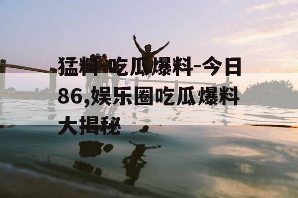 猛料-吃瓜爆料-今日86,娱乐圈吃瓜爆料大揭秘