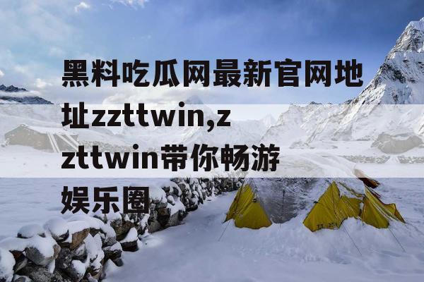 黑料吃瓜网最新官网地址zzttwin,zzttwin带你畅游娱乐圈