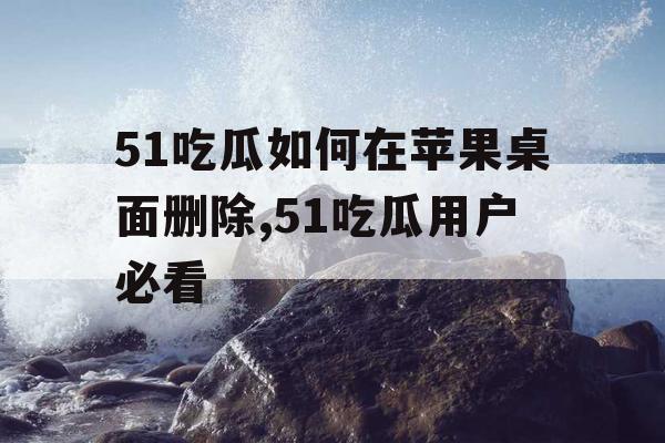 51吃瓜如何在苹果桌面删除,51吃瓜用户必看