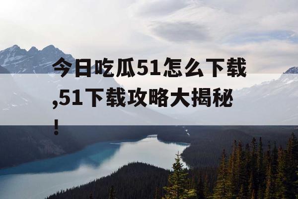 今日吃瓜51怎么下载,51下载攻略大揭秘！