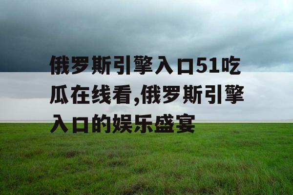 俄罗斯引擎入口51吃瓜在线看,俄罗斯引擎入口的娱乐盛宴