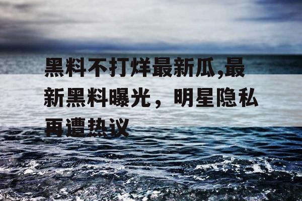 黑料不打烊最新瓜,最新黑料曝光，明星隐私再遭热议