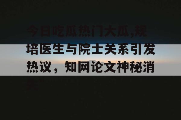 今日吃瓜热门大瓜,规培医生与院士关系引发热议，知网论文神秘消失”