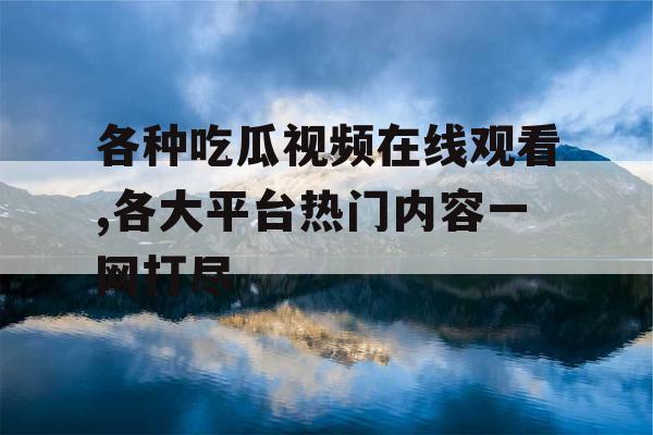 各种吃瓜视频在线观看,各大平台热门内容一网打尽