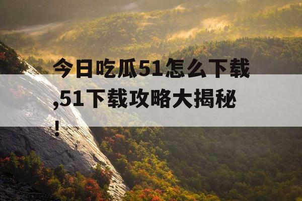 今日吃瓜51怎么下载,51下载攻略大揭秘！