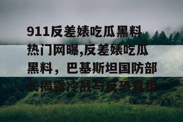 911反差婊吃瓜黑料热门网曝,反差婊吃瓜黑料，巴基斯坦国防部长揭露冷战与反恐真相