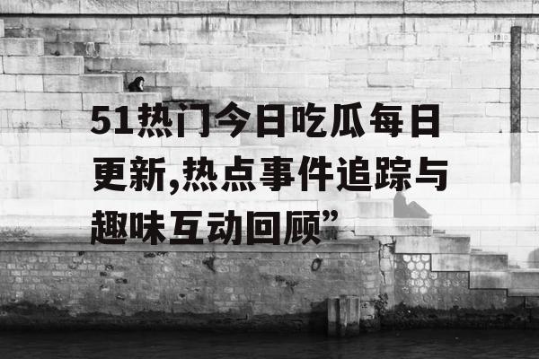 51热门今日吃瓜每日更新,热点事件追踪与趣味互动回顾”