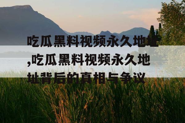 吃瓜黑料视频永久地址,吃瓜黑料视频永久地址背后的真相与争议