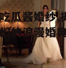 娱乐吃瓜酱婚纱,揭秘明星们的浪漫婚典瞬间