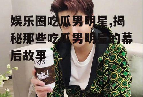 娱乐圈吃瓜男明星,揭秘那些吃瓜男明星的幕后故事