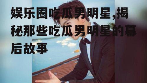 娱乐圈吃瓜男明星,揭秘那些吃瓜男明星的幕后故事