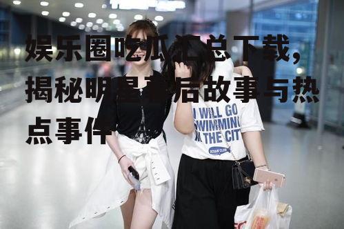 娱乐圈吃瓜汇总下载,揭秘明星幕后故事与热点事件