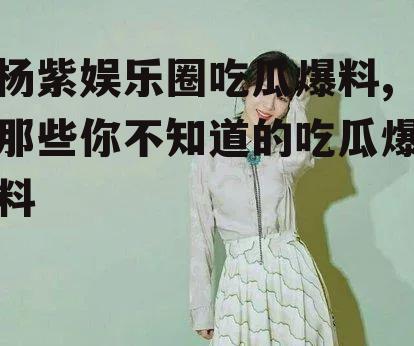 杨紫娱乐圈吃瓜爆料,那些你不知道的吃瓜爆料