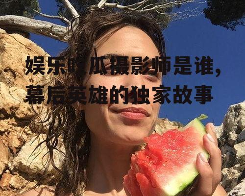 娱乐吃瓜摄影师是谁,幕后英雄的独家故事