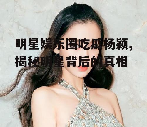 明星娱乐圈吃瓜杨颖,揭秘明星背后的真相