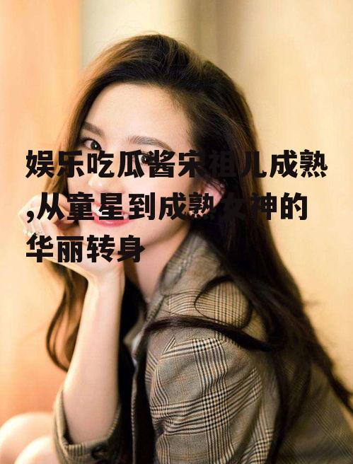 娱乐吃瓜酱宋祖儿成熟,从童星到成熟女神的华丽转身
