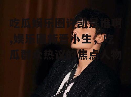 吃瓜娱乐圈许凯是谁啊,娱乐圈新晋小生，吃瓜群众热议的焦点人物