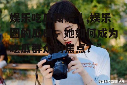 娱乐吃瓜鞠婧祎,娱乐圈的瓜田，她如何成为吃瓜群众的焦点？”