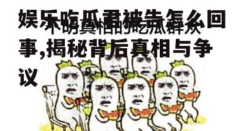 娱乐吃瓜君被告怎么回事,揭秘背后真相与争议