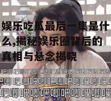 娱乐吃瓜最后一集是什么,揭秘娱乐圈背后的真相与悬念揭晓