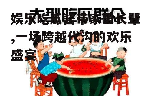 娱乐吃瓜酱带家里长辈,一场跨越代沟的欢乐盛宴