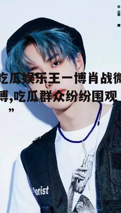 吃瓜娱乐王一博肖战微博,吃瓜群众纷纷围观！”
