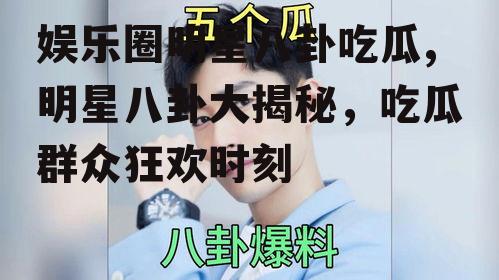 娱乐圈明星八卦吃瓜,明星八卦大揭秘，吃瓜群众狂欢时刻