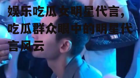 娱乐吃瓜女明星代言,吃瓜群众眼中的明星代言风云