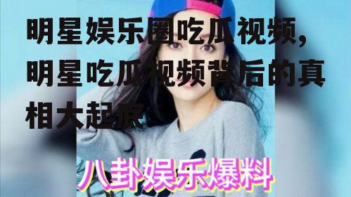 明星娱乐圈吃瓜视频,明星吃瓜视频背后的真相大起底