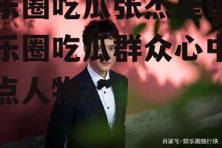 娱乐圈吃瓜张杰是谁,娱乐圈吃瓜群众心中的焦点人物