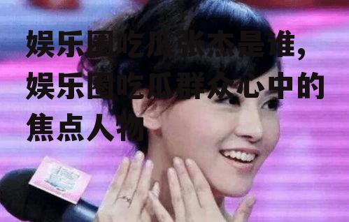 娱乐圈吃瓜张杰是谁,娱乐圈吃瓜群众心中的焦点人物