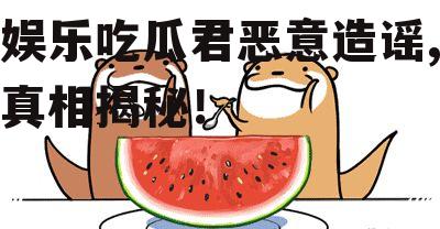 娱乐吃瓜君恶意造谣,真相揭秘！