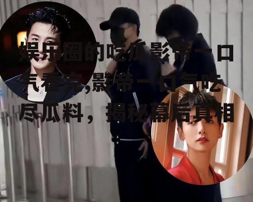 娱乐圈的吃瓜影帝一口气看完,影帝一口气吃尽瓜料，揭秘幕后真相