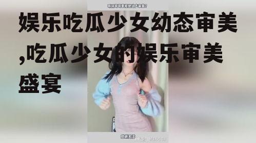 娱乐吃瓜少女幼态审美,吃瓜少女的娱乐审美盛宴