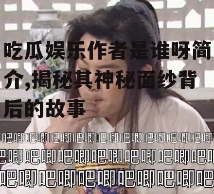 吃瓜娱乐作者是谁呀简介,揭秘其神秘面纱背后的故事